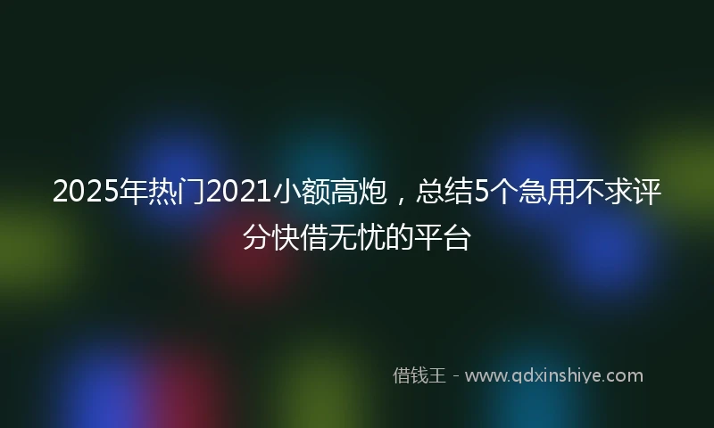 2025年热门2021小额高炮，总结5个急用不求评分快借无忧的平台