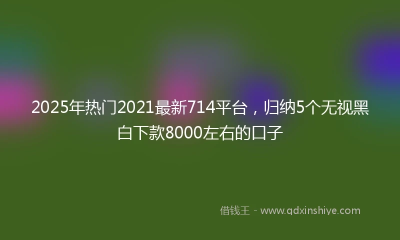 2025年热门2021最新714平台，归纳5个无视黑白下款8000左右的口子
