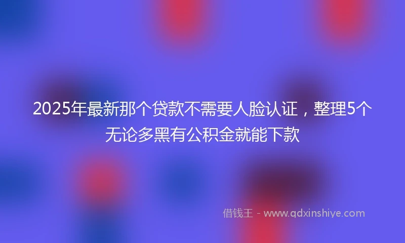 2025年最新那个贷款不需要人脸认证，整理5个无论多黑有公积金就能下款