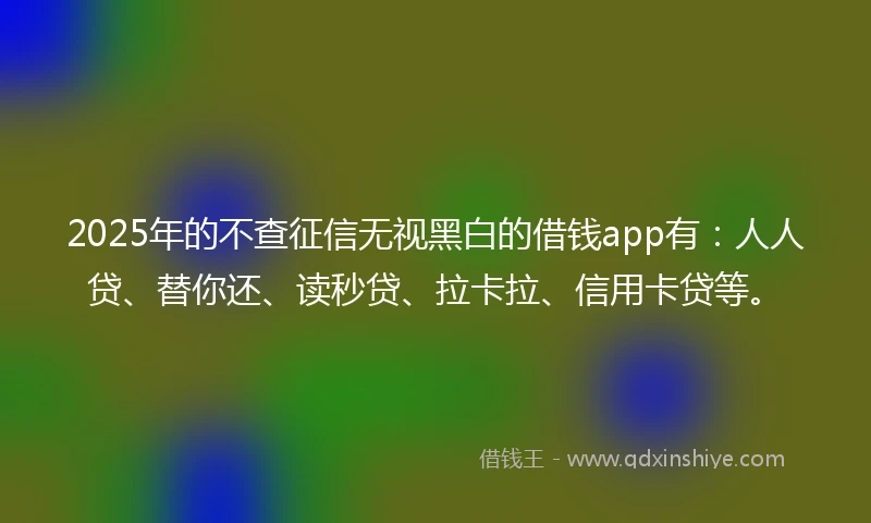 2025年的不查征信无视黑白的借钱app有：人人贷、替你还、读秒贷、拉卡拉、信用卡贷等。