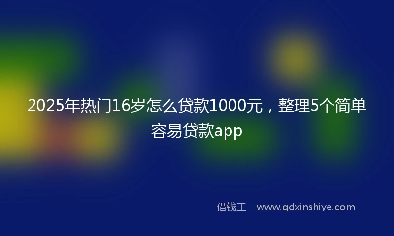 2025年热门16岁怎么贷款1000元，整理5个简单容易贷款app