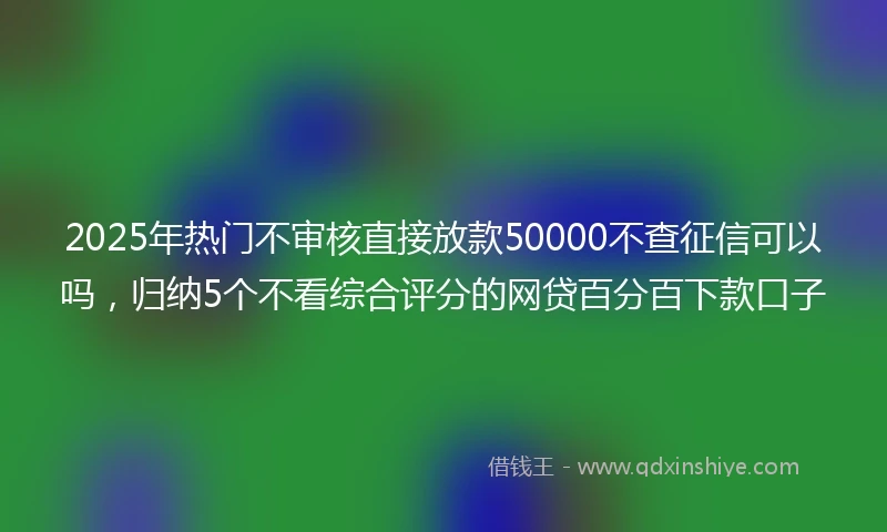 2025年热门不审核直接放款50000不查征信可以吗，归纳5个不看综合评分的网贷百分百下款口子