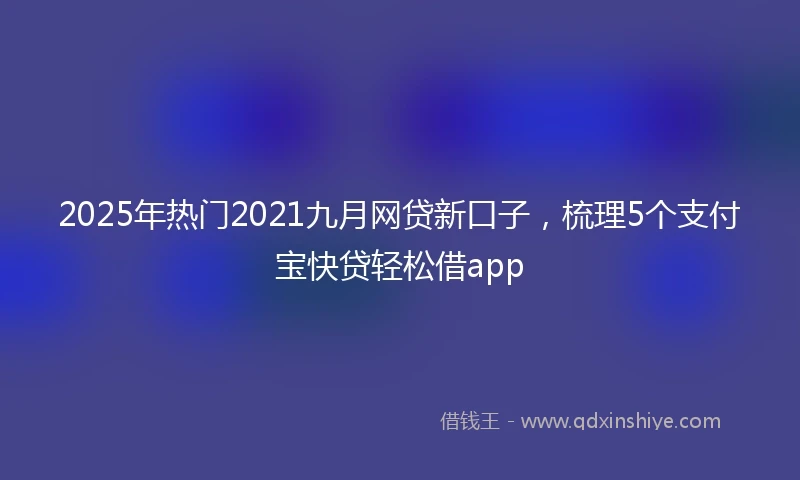 2025年热门2021九月网贷新口子，梳理5个支付宝快贷轻松借app