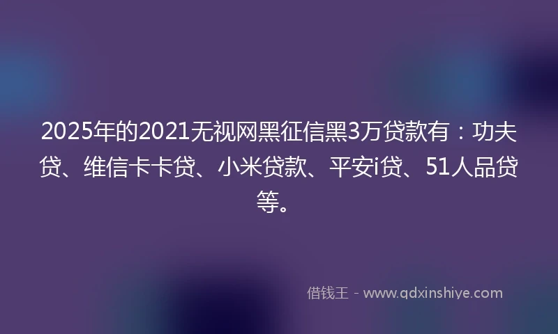 2025年的2021无视网黑征信黑3万贷款有：功夫贷、维信卡卡贷、小米贷款、平安i贷、51人品贷等。