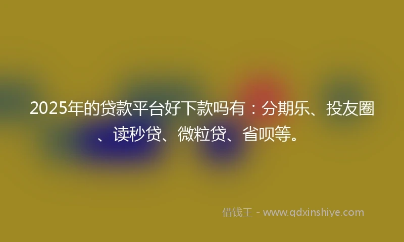 2025年的贷款平台好下款吗有：分期乐、投友圈、读秒贷、微粒贷、省呗等。