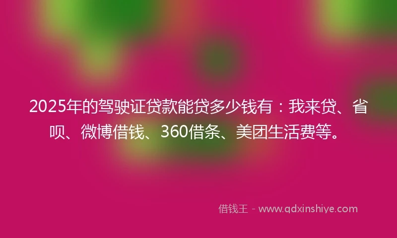 2025年的驾驶证贷款能贷多少钱有：我来贷、省呗、微博借钱、360借条、美团生活费等。