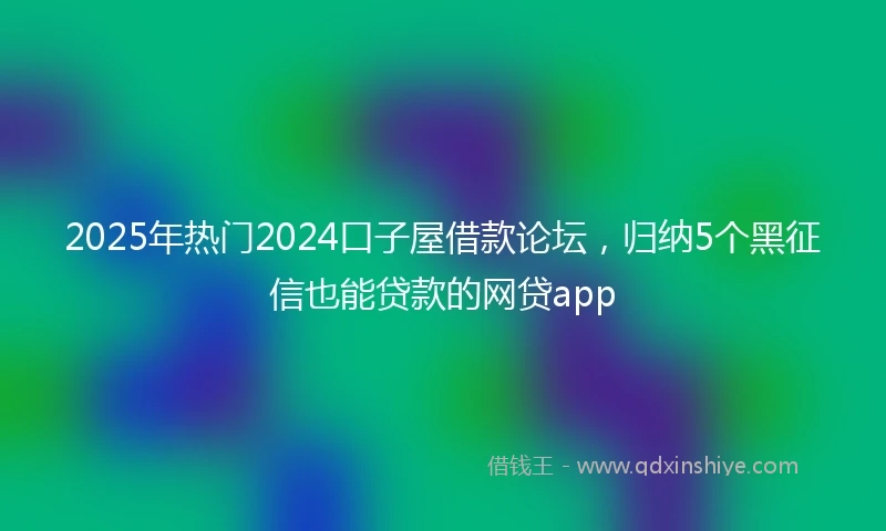 2025年热门2024口子屋借款论坛，归纳5个黑征信也能贷款的网贷app