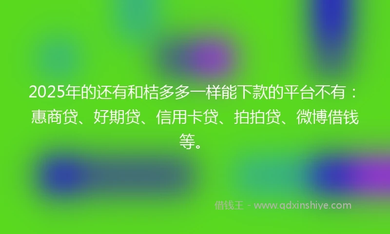 2025年的还有和桔多多一样能下款的平台不有：惠商贷、好期贷、信用卡贷、拍拍贷、微博借钱等。