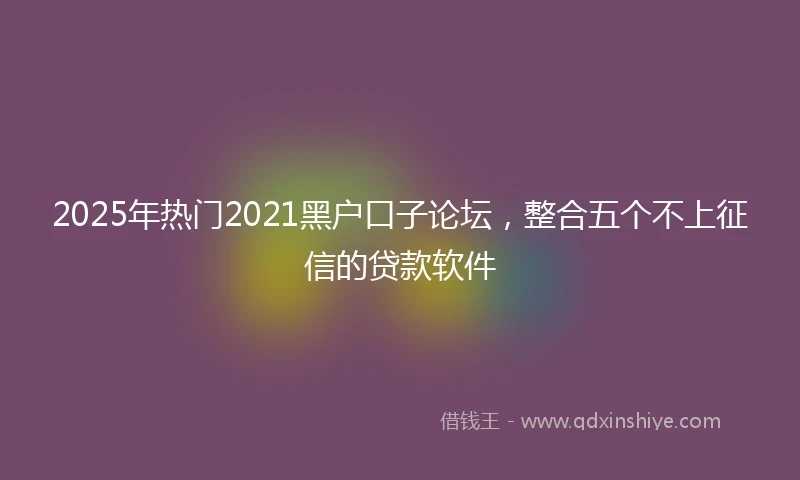 2025年热门2021黑户口子论坛，整合五个不上征信的贷款软件