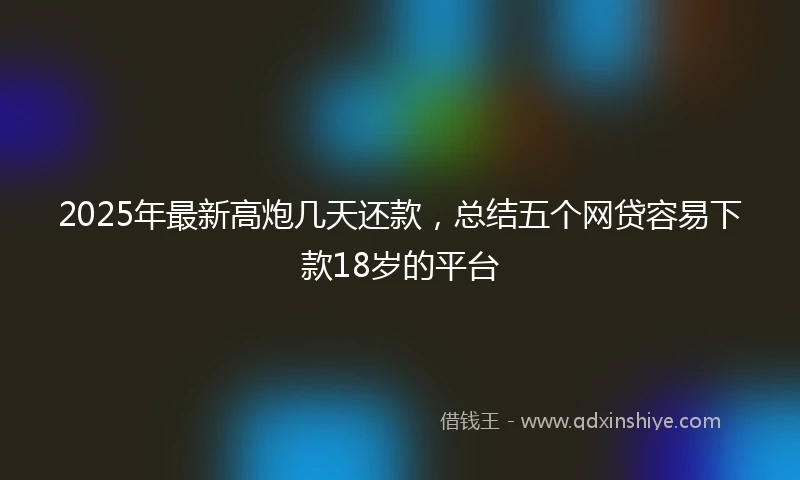 2025年最新高炮几天还款，总结五个网贷容易下款18岁的平台