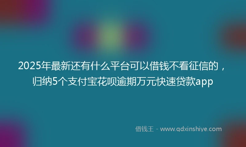 2025年最新还有什么平台可以借钱不看征信的，归纳5个支付宝花呗逾期万元快速贷款app