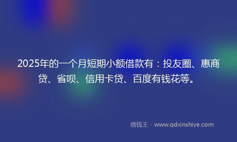 2025年的一个月短期小额借款有：投友圈、惠商贷、省呗、信用卡贷、百度有钱花等。