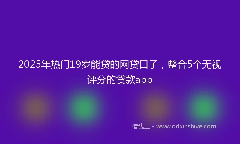 2025年热门19岁能贷的网贷口子，整合5个无视评分的贷款app