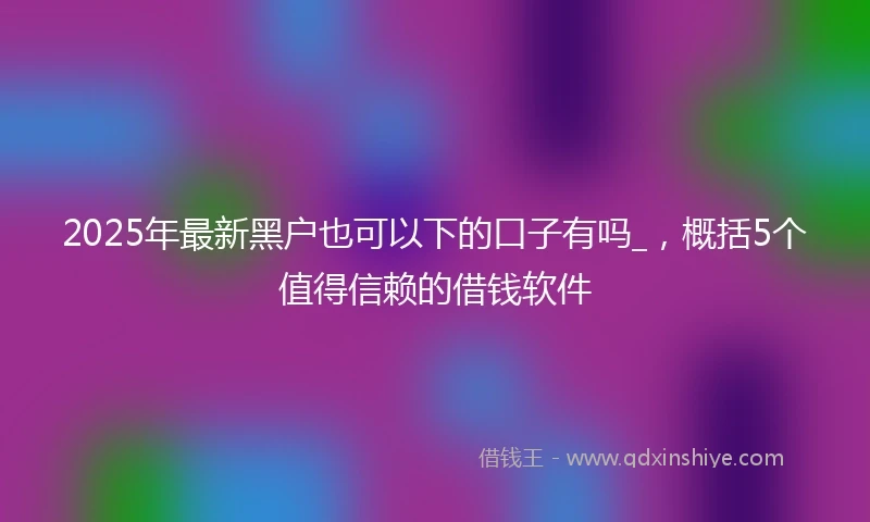 2025年最新黑户也可以下的口子有吗_，概括5个值得信赖的借钱软件