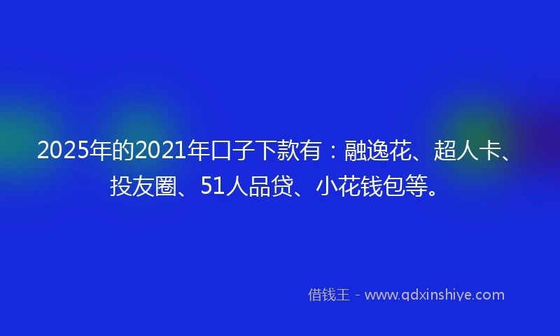 2025年的2021年口子下款有：融逸花、超人卡、投友圈、51人品贷、小花钱包等。