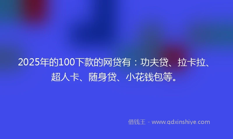 2025年的100下款的网贷有：功夫贷、拉卡拉、超人卡、随身贷、小花钱包等。
