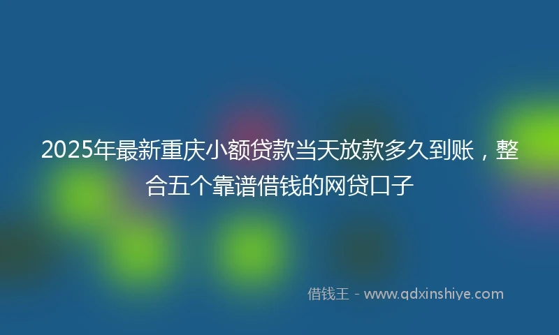 2025年最新重庆小额贷款当天放款多久到账，整合五个靠谱借钱的网贷口子