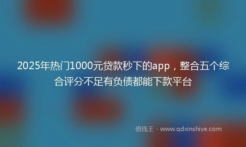 2025年热门1000元贷款秒下的app，整合五个综合评分不足有负债都能下款平台