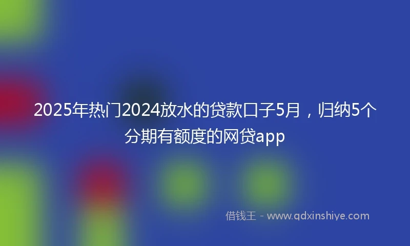 2025年热门2024放水的贷款口子5月，归纳5个分期有额度的网贷app