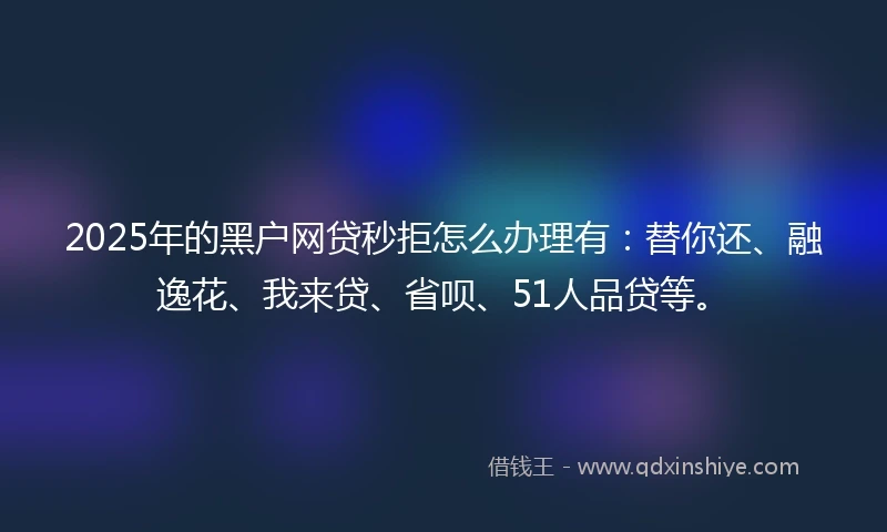 2025年的黑户网贷秒拒怎么办理有：替你还、融逸花、我来贷、省呗、51人品贷等。