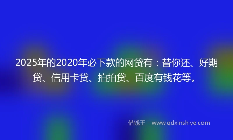 2025年的2020年必下款的网贷有：替你还、好期贷、信用卡贷、拍拍贷、百度有钱花等。