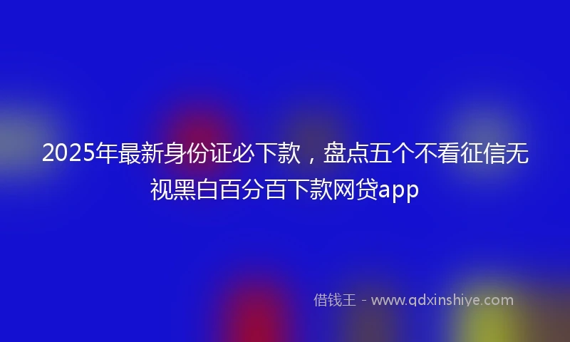 2025年最新身份证必下款，盘点五个不看征信无视黑白百分百下款网贷app