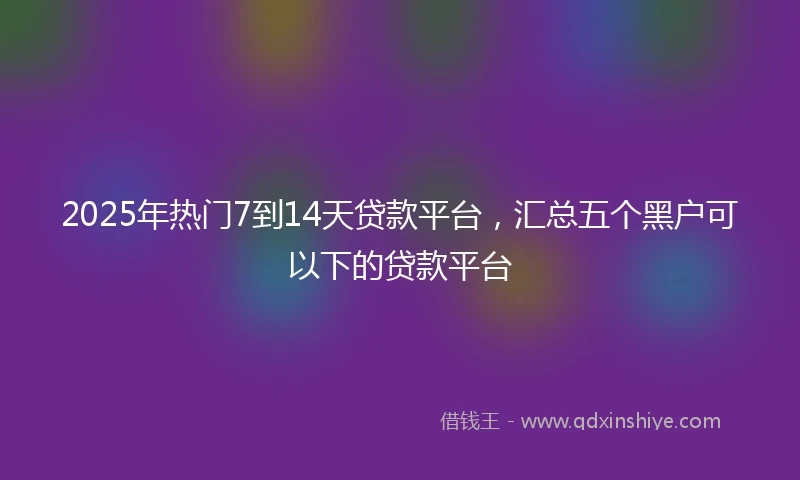 2025年热门7到14天贷款平台，汇总五个黑户可以下的贷款平台