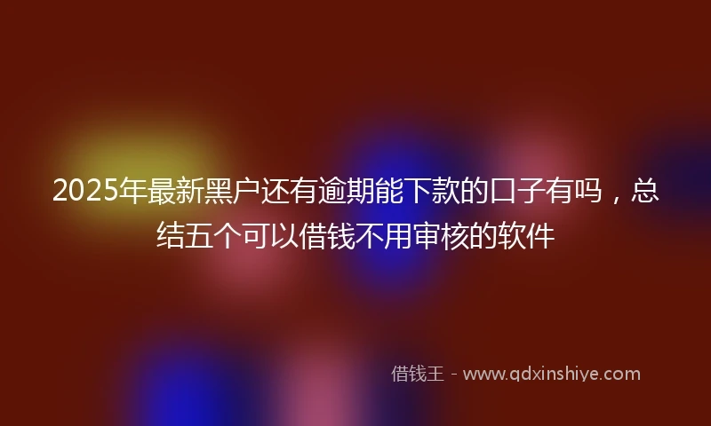 2025年最新黑户还有逾期能下款的口子有吗，总结五个可以借钱不用审核的软件
