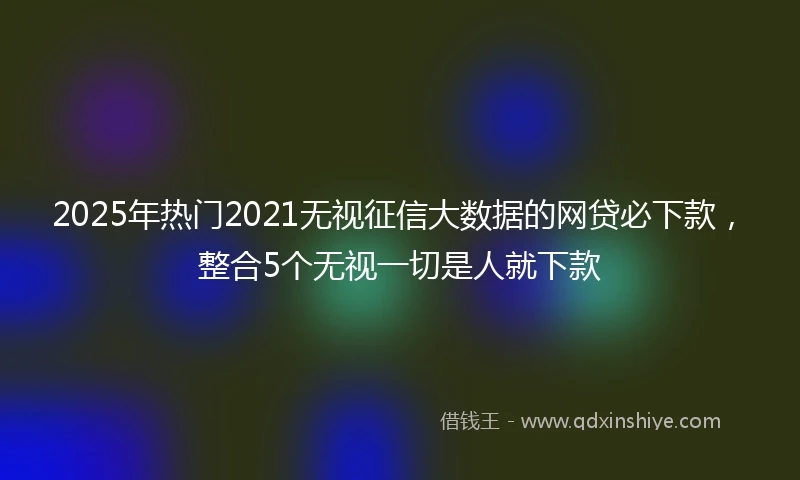 2025年热门2021无视征信大数据的网贷必下款，整合5个无视一切是人就下款