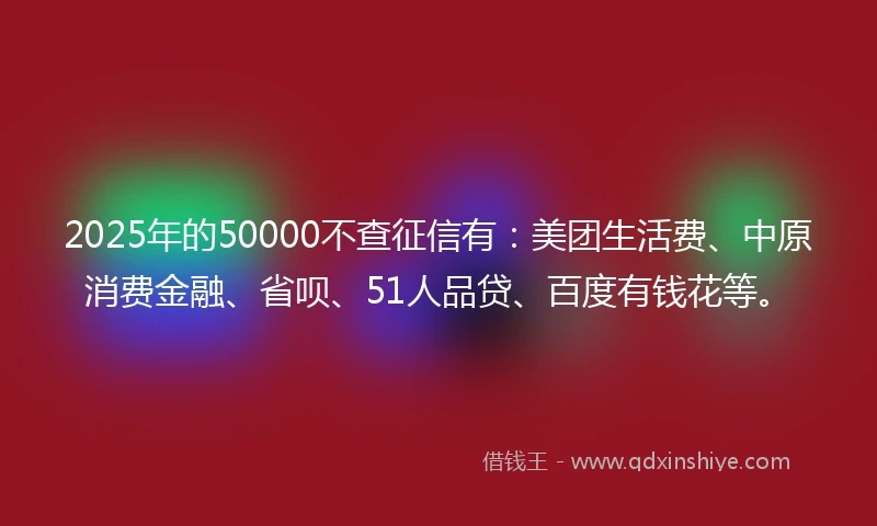 2025年的50000不查征信有：美团生活费、中原消费金融、省呗、51人品贷、百度有钱花等。
