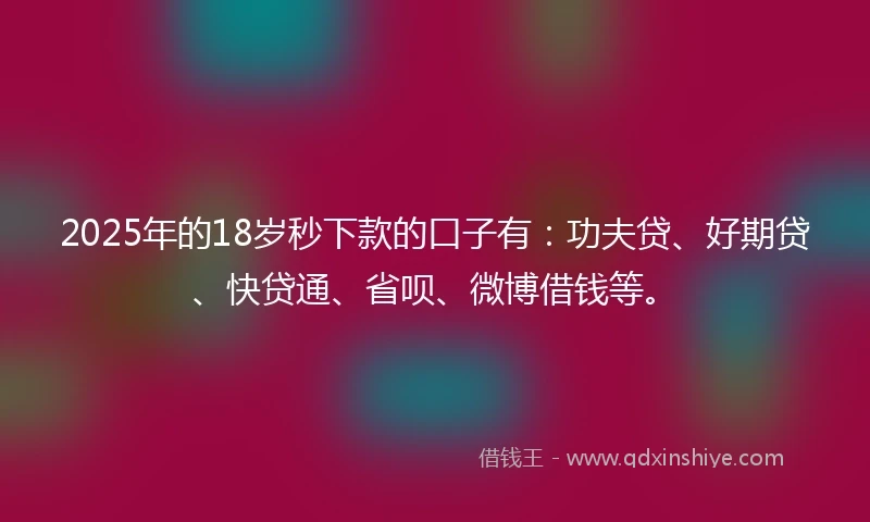 2025年的18岁秒下款的口子有：功夫贷、好期贷、快贷通、省呗、微博借钱等。
