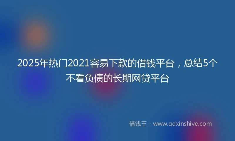2025年热门2021容易下款的借钱平台，总结5个不看负债的长期网贷平台