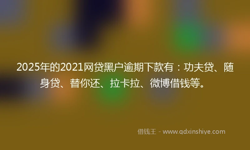 2025年的2021网贷黑户逾期下款有：功夫贷、随身贷、替你还、拉卡拉、微博借钱等。