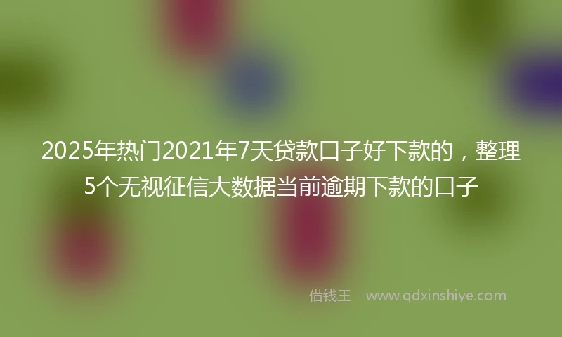 2025年热门2021年7天贷款口子好下款的，整理5个无视征信大数据当前逾期下款的口子
