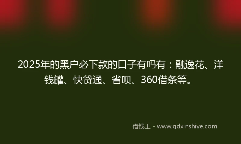 2025年的黑户必下款的口子有吗有：融逸花、洋钱罐、快贷通、省呗、360借条等。