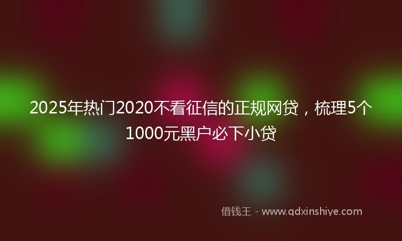 2025年热门2020不看征信的正规网贷，梳理5个1000元黑户必下小贷