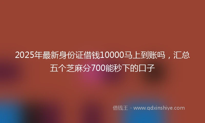 2025年最新身份证借钱10000马上到账吗，汇总五个芝麻分700能秒下的口子