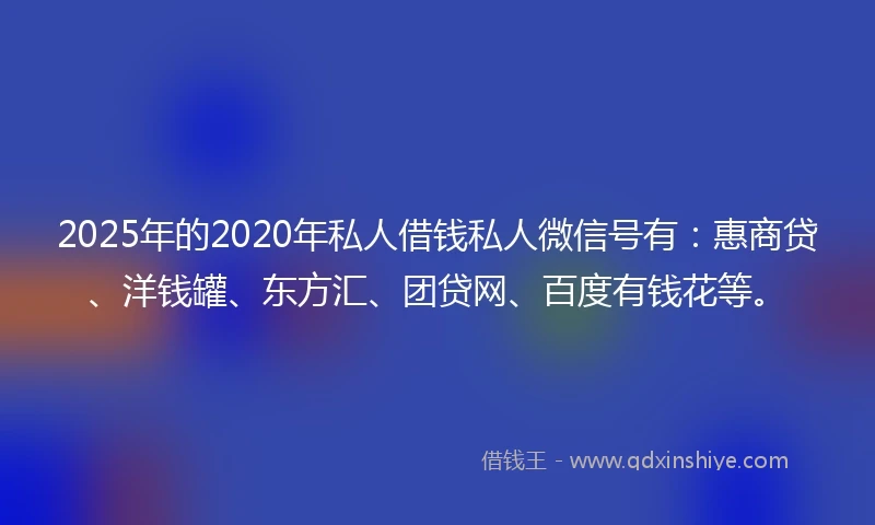2025年的2020年私人借钱私人微信号有：惠商贷、洋钱罐、东方汇、团贷网、百度有钱花等。