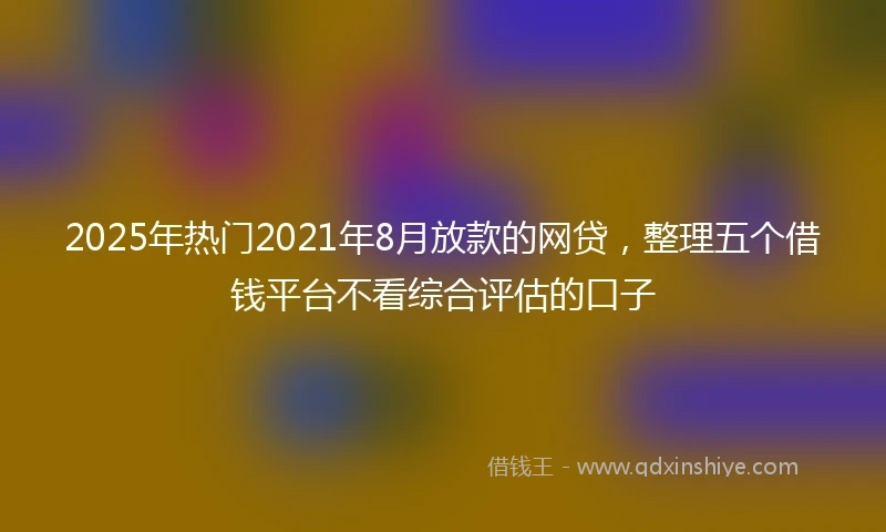 2025年热门2021年8月放款的网贷，整理五个借钱平台不看综合评估的口子