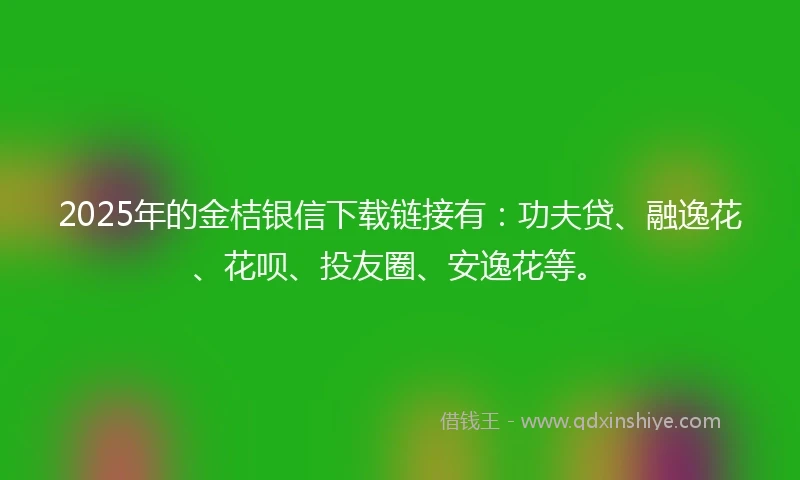 2025年的金桔银信下载链接有：功夫贷、融逸花、花呗、投友圈、安逸花等。