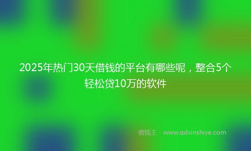 2025年热门30天借钱的平台有哪些呢，整合5个轻松贷10万的软件