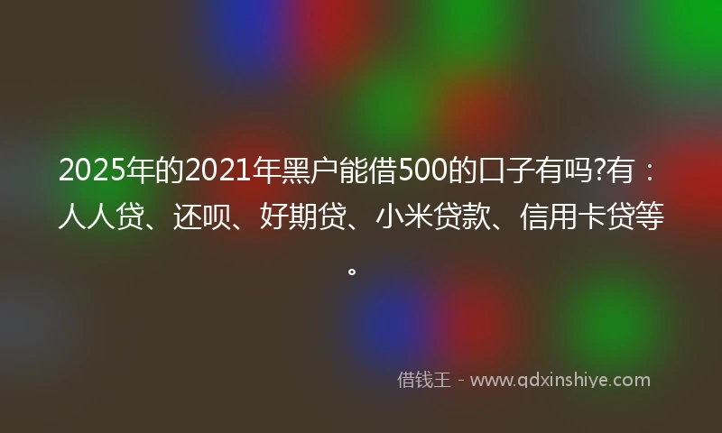 2025年的2021年黑户能借500的口子有吗?有：人人贷、还呗、好期贷、小米贷款、信用卡贷等。