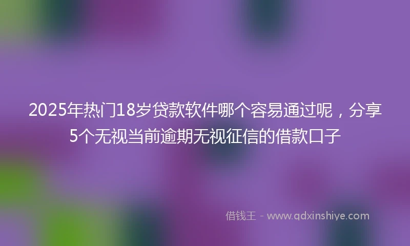 2025年热门18岁贷款软件哪个容易通过呢，分享5个无视当前逾期无视征信的借款口子