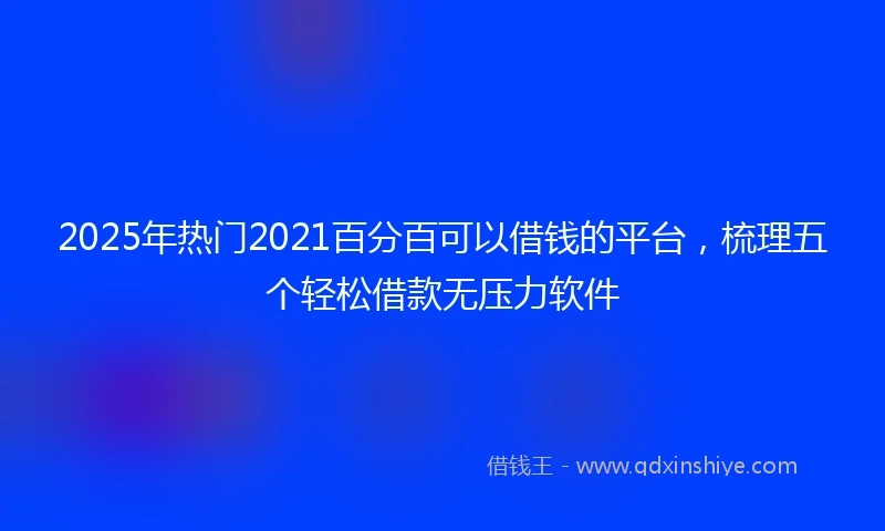 2025年热门2021百分百可以借钱的平台，梳理五个轻松借款无压力软件