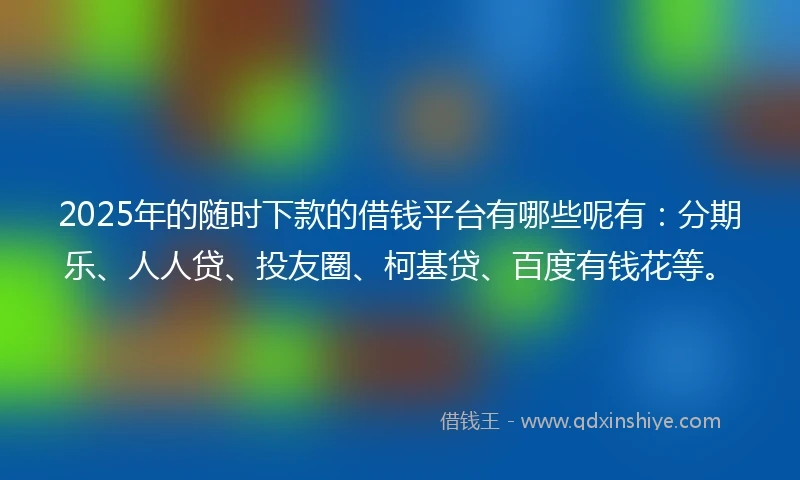 2025年的随时下款的借钱平台有哪些呢有：分期乐、人人贷、投友圈、柯基贷、百度有钱花等。