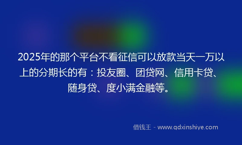2025年的那个平台不看征信可以放款当天一万以上的分期长的有：投友圈、团贷网、信用卡贷、随身贷、度小满金融等。