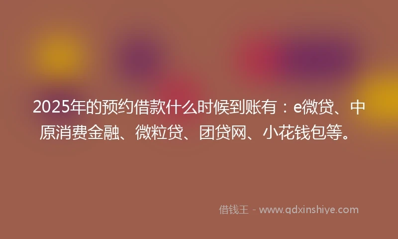 2025年的预约借款什么时候到账有：e微贷、中原消费金融、微粒贷、团贷网、小花钱包等。