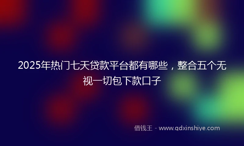 2025年热门七天贷款平台都有哪些，整合五个无视一切包下款口子