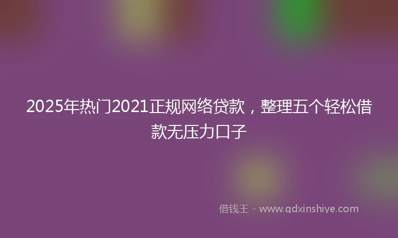 2025年热门2021正规网络贷款，整理五个轻松借款无压力口子