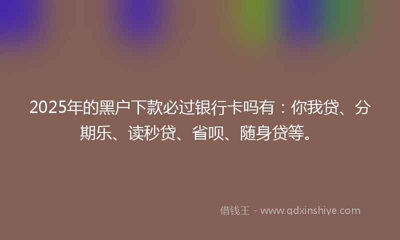 2025年的黑户下款必过银行卡吗有：你我贷、分期乐、读秒贷、省呗、随身贷等。
